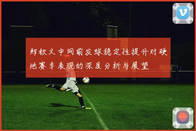 郑钦文中网前发球稳定性提升对硬地赛季表现的深度分析与展望